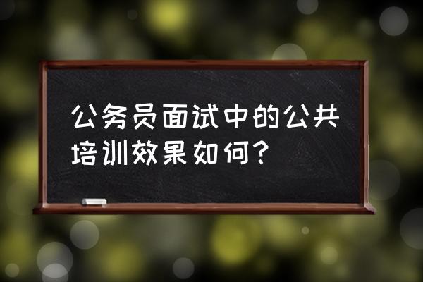 考德上公培可信度 公务员面试中的公共培训效果如何？