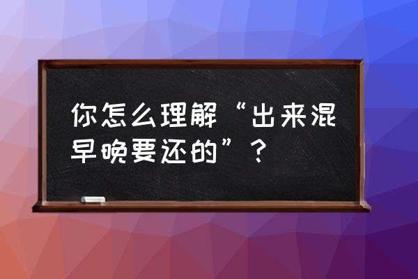 出来混迟早要还的是真理吗 你怎么理解“出来混早晚要还的”？