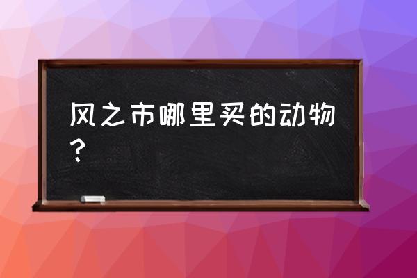 牧场物语风之集市集市 风之市哪里买的动物？