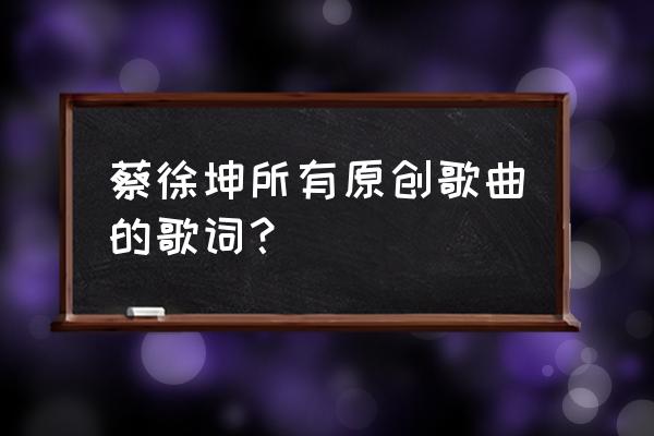 蔡徐坤自己写的歌 蔡徐坤所有原创歌曲的歌词？