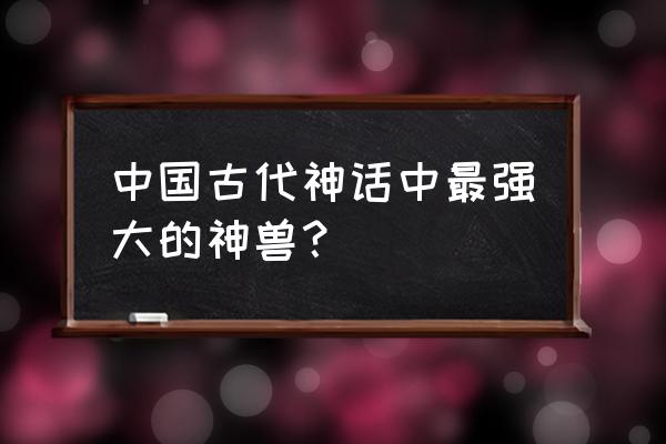 十大神神兽排名 中国古代神话中最强大的神兽？