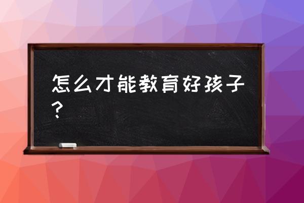 怎样才能教育好自己的孩子 怎么才能教育好孩子？