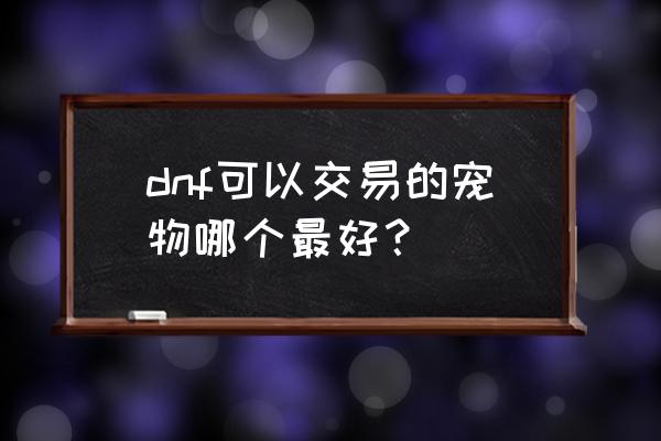 dnf心悦会员宠物哪个好 dnf可以交易的宠物哪个最好？