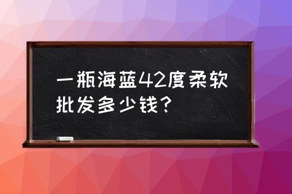 海之蓝42多少钱一瓶 一瓶海蓝42度柔软批发多少钱？