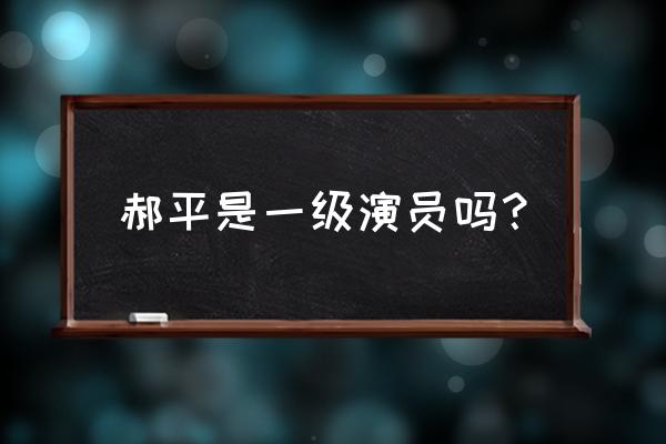 郝平 男演员 郝平是一级演员吗？