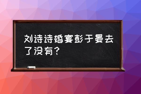 彭于晏刘诗诗谈过吗 刘诗诗婚宴彭于晏去了没有？