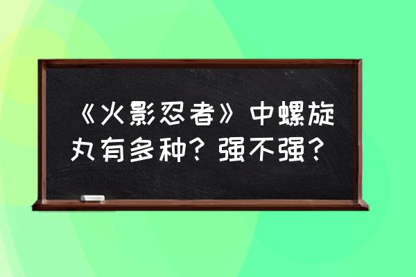 太极螺旋丸是最强的吗 《火影忍者》中螺旋丸有多种？强不强？