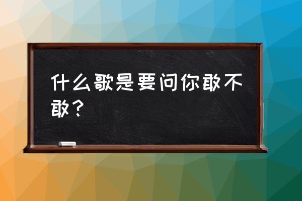 想要问你敢不敢是什么歌 什么歌是要问你敢不敢？