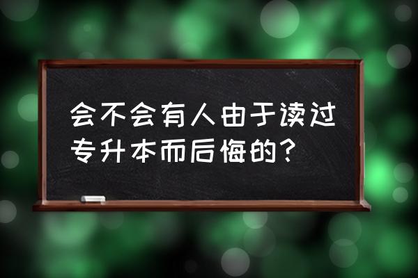 读了专升本好后悔啊 会不会有人由于读过专升本而后悔的？