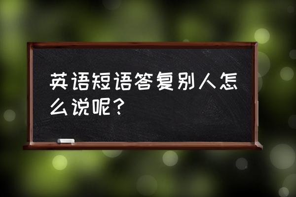 回应某人英文 英语短语答复别人怎么说呢？