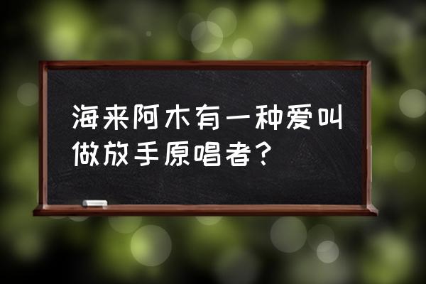 有一种爱叫放手 海来阿木有一种爱叫做放手原唱者？