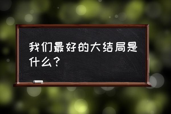 再见路星河和最好的我们 我们最好的大结局是什么？