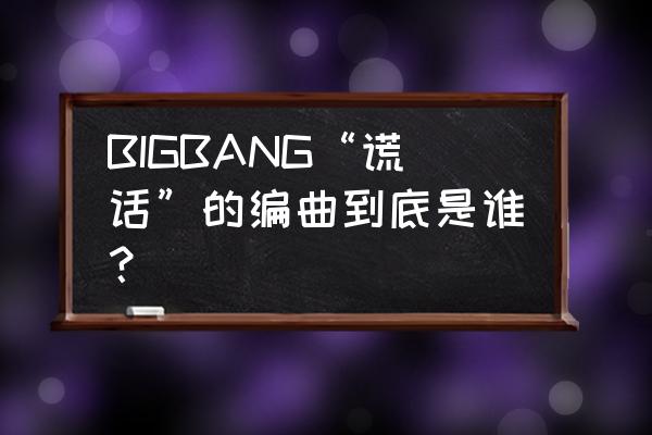 谎言bigbang大钟 BIGBANG“谎话”的编曲到底是谁？