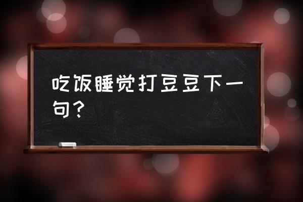 吃饭喝酒打豆豆 吃饭睡觉打豆豆下一句？