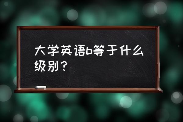 英语b级相当于几级 大学英语b等于什么级别？