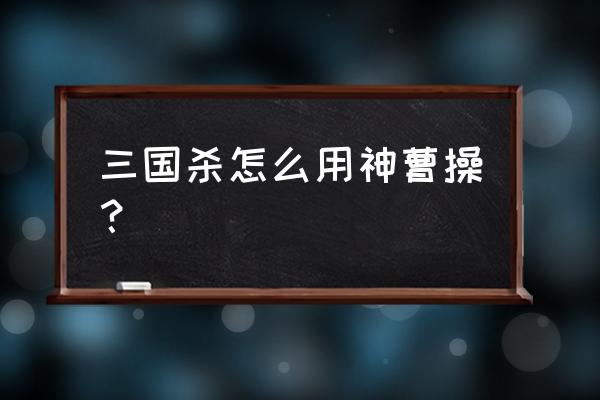 三国杀神曹操分析 三国杀怎么用神曹操？