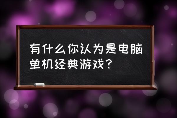 经典电脑老单机游戏 有什么你认为是电脑单机经典游戏？