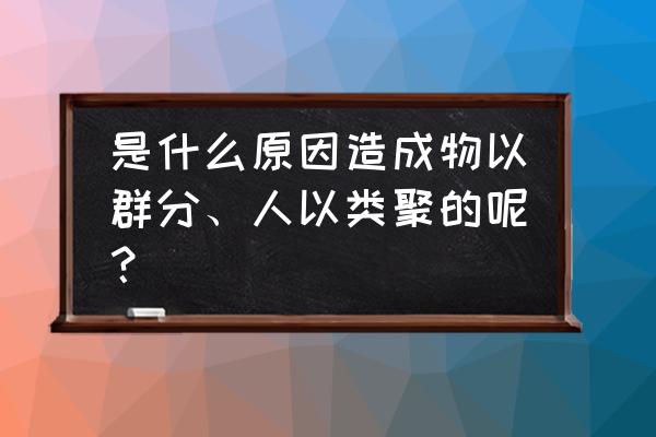 为什么物理类聚人以群分 是什么原因造成物以群分、人以类聚的呢？