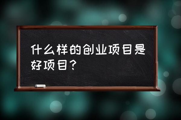 什么样的创业项目是好项目 什么样的创业项目是好项目？