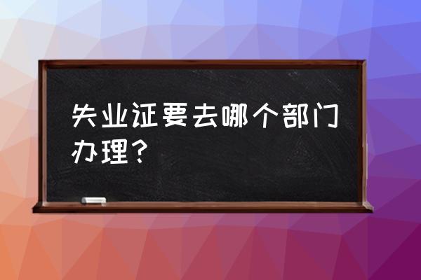 失业证去哪里办理 失业证要去哪个部门办理？