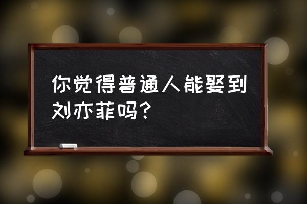 小刘亦菲是谁 你觉得普通人能娶到刘亦菲吗？