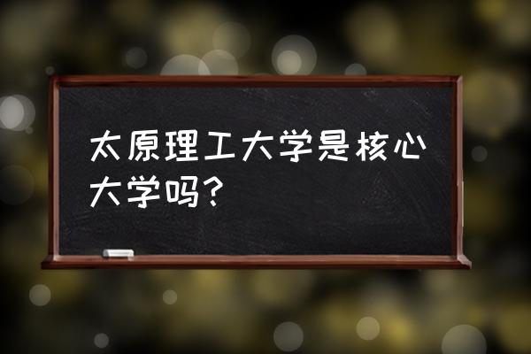 太原理工各专业录取线 太原理工大学是核心大学吗？