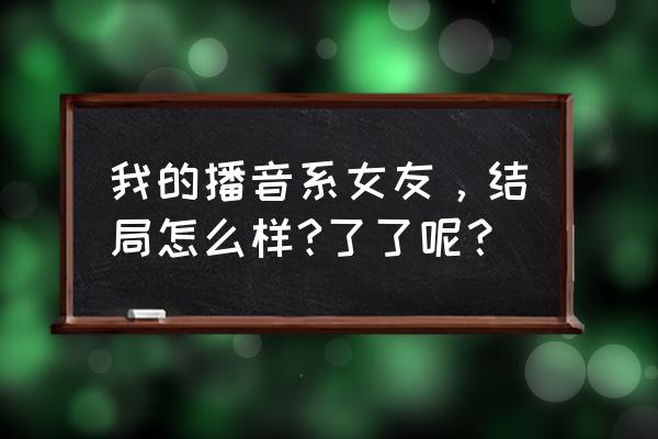 我的播音系女友有几部 我的播音系女友，结局怎么样?了了呢？