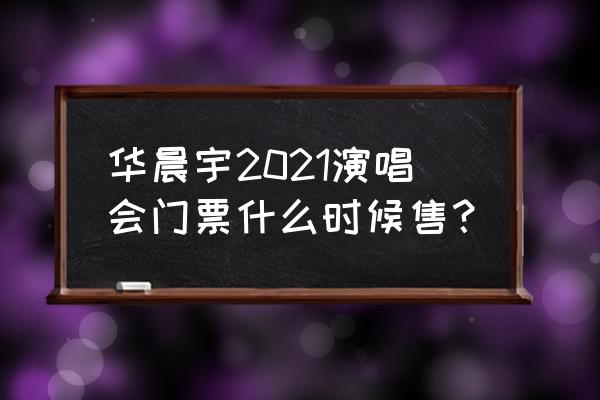 华晨宇演唱会2021 华晨宇2021演唱会门票什么时候售？