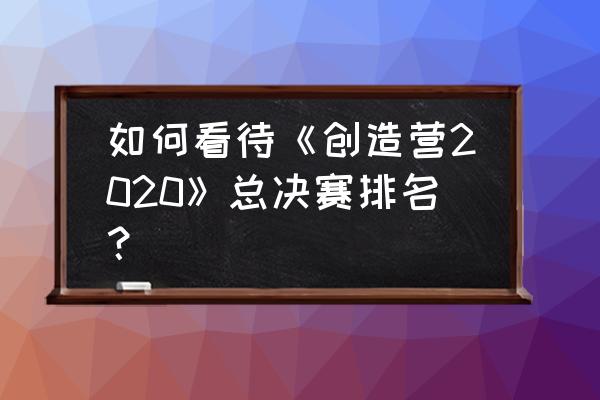 创造营2020排名总决赛排名 如何看待《创造营2020》总决赛排名？