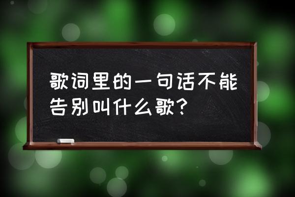 不要告别原唱 歌词里的一句话不能告别叫什么歌？