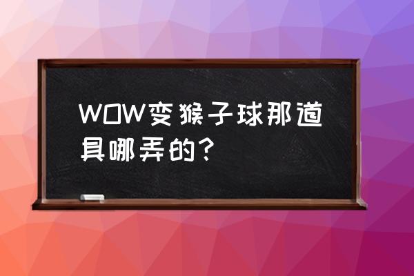 魔兽世界超级猴子球 WOW变猴子球那道具哪弄的？