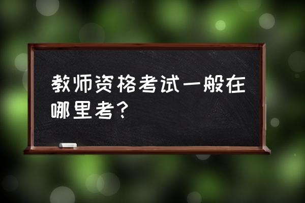 教师资格证考试在哪考 教师资格考试一般在哪里考？