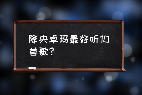 降央卓玛专辑20首 降央卓玛最好听10首歌？