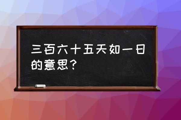 三百六十五日 三百六十五天如一日的意思？