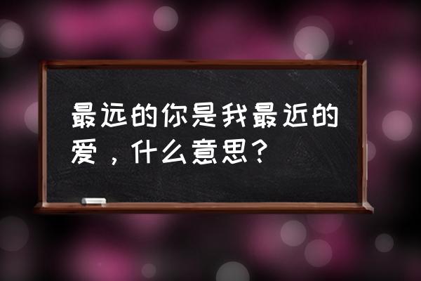 最远的爱给最近的你 最远的你是我最近的爱，什么意思？