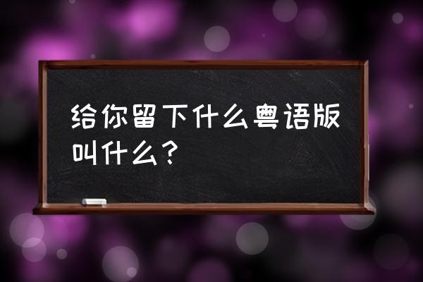 留什么给你完整版 给你留下什么粤语版叫什么？