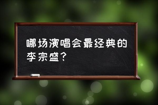 李宗盛个人演唱会 哪场演唱会最经典的李宗盛？