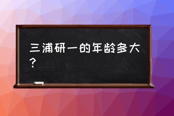 三浦研一演员 三浦研一的年龄多大？