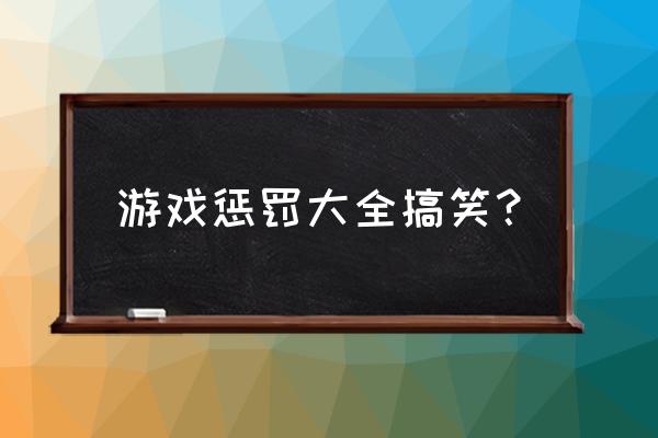 搞笑惩罚游戏100种 游戏惩罚大全搞笑？