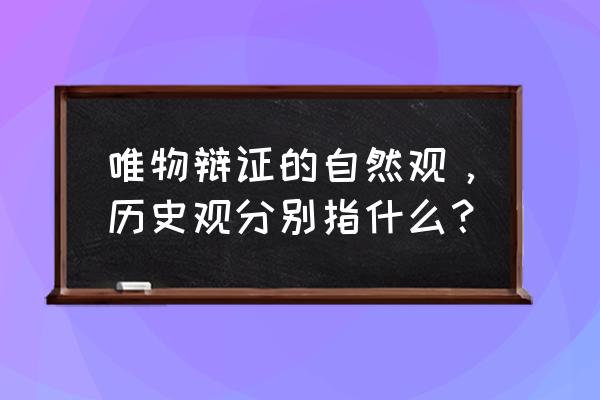 唯物辩证法历史观 唯物辩证的自然观，历史观分别指什么？