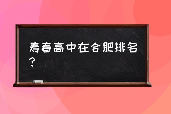 合肥寿春中学排名 寿春高中在合肥排名？