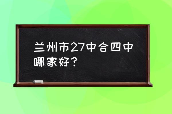 兰州四中咋样 兰州市27中合四中哪家好？