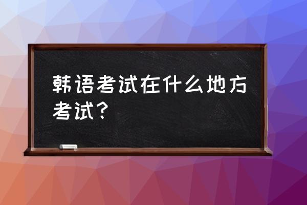 韩语等级考试在哪里考 韩语考试在什么地方考试？