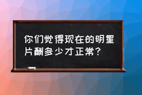 明星片酬实际能拿多少 你们觉得现在的明星片酬多少才正常？