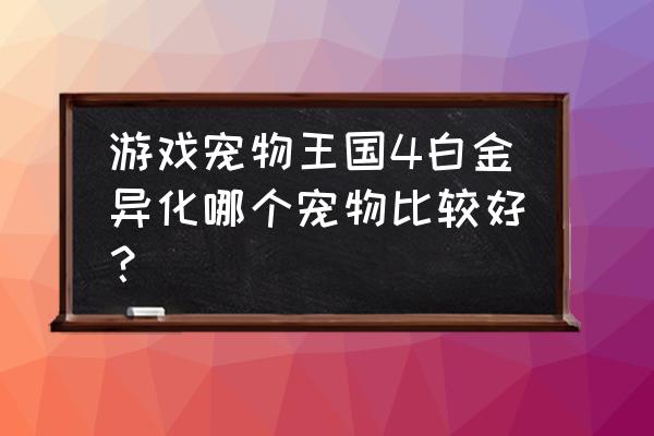 宠物王国4 游戏宠物王国4白金异化哪个宠物比较好？