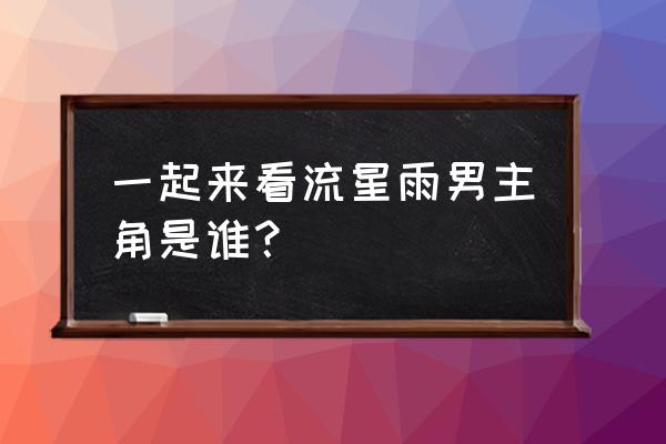 一起看流星雨演员人名 一起来看流星雨男主角是谁？