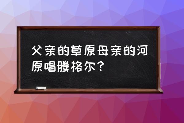 父亲的海母亲的河原唱 父亲的草原母亲的河原唱腾格尔？