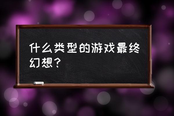 最终幻想什么类型 什么类型的游戏最终幻想？