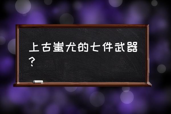 上古蚩尤的武器叫什么 上古蚩尤的七件武器？