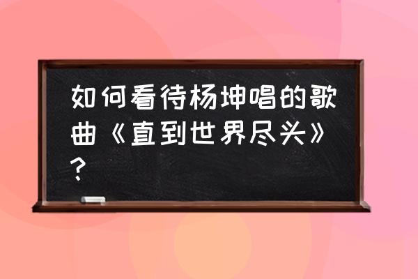 直到世界尽头为什么火 如何看待杨坤唱的歌曲《直到世界尽头》？